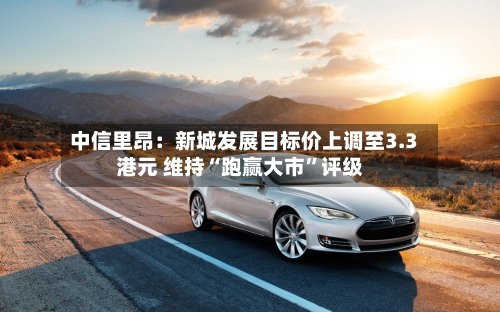 中信里昂：新城发展目标价上调至3.3港元 维持“跑赢大市”评级-第2张图片