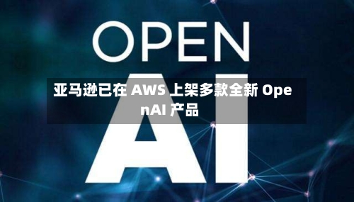 亚马逊已在 AWS 上架多款全新 OpenAI 产品