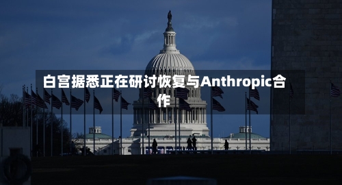 白宫据悉正在研讨恢复与Anthropic合作