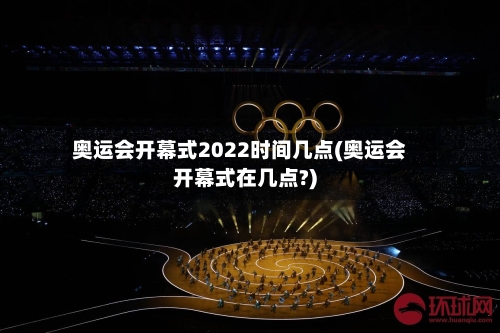 奥运会开幕式2022时间几点(奥运会开幕式在几点?)