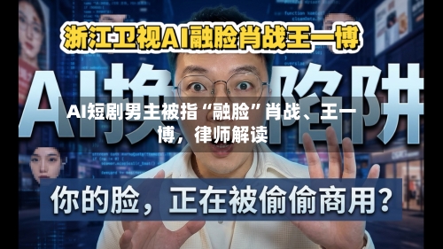AI短剧男主被指“融脸”肖战、王一博，律师解读-第3张图片