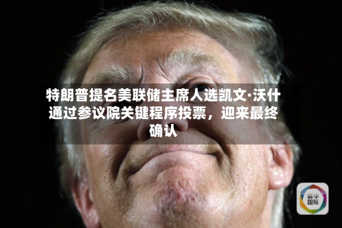 特朗普提名美联储主席人选凯文·沃什通过参议院关键程序投票，迎来最终确认