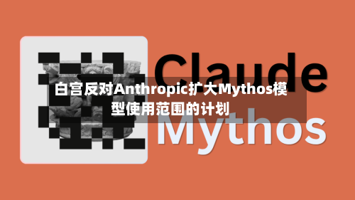 白宫反对Anthropic扩大Mythos模型使用范围的计划-第3张图片