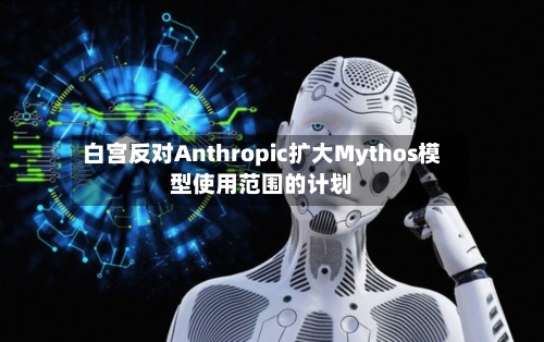 白宫反对Anthropic扩大Mythos模型使用范围的计划-第2张图片