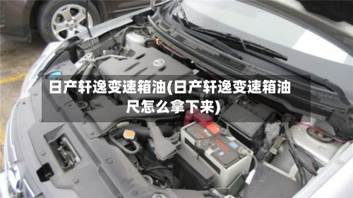 日产轩逸变速箱油(日产轩逸变速箱油尺怎么拿下来)