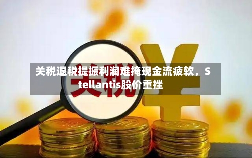关税退税提振利润难掩现金流疲软，Stellantis股价重挫