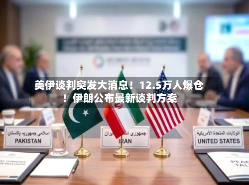 美伊谈判突发大消息！12.5万人爆仓！伊朗公布最新谈判方案