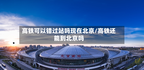高铁可以错过站吗现在北京/高铁还能到北京吗