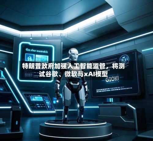 特朗普政府加强人工智能监管，将测试谷歌、微软与xAI模型