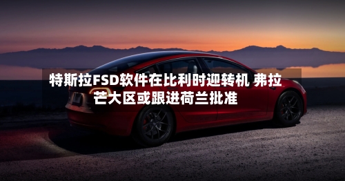 特斯拉FSD软件在比利时迎转机 弗拉芒大区或跟进荷兰批准