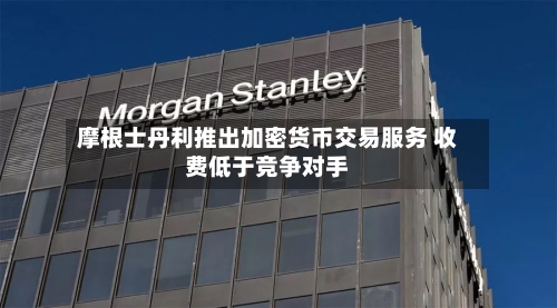 摩根士丹利推出加密货币交易服务 收费低于竞争对手