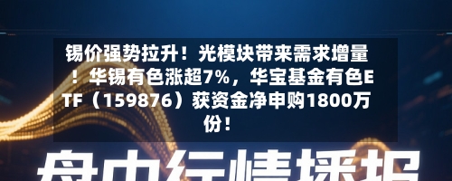 锡价强势拉升！光模块带来需求增量！华锡有色涨超7%，华宝基金有色ETF（159876）获资金净申购1800万份！-第3张图片