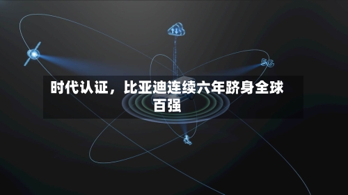 时代认证，比亚迪连续六年跻身全球百强-第3张图片
