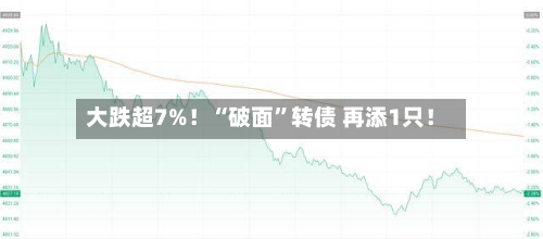 大跌超7%！“破面”转债 再添1只！-第2张图片