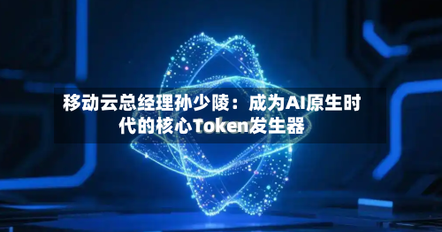 移动云总经理孙少陵：成为AI原生时代的核心Token发生器-第2张图片