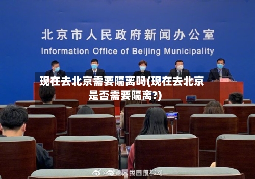 现在去北京需要隔离吗(现在去北京是否需要隔离?)