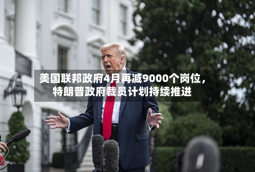 美国联邦政府4月再减9000个岗位，特朗普政府裁员计划持续推进-第3张图片