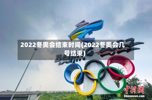 2022冬奥会结束时间(2022冬奥会几号结束)