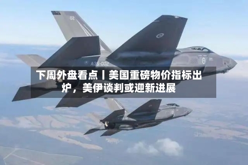 下周外盘看点丨美国重磅物价指标出炉,美伊谈判或迎新进展