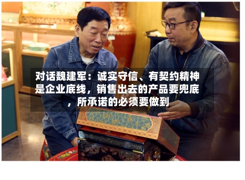 对话魏建军：诚实守信、有契约精神是企业底线	，销售出去的产品要兜底，所承诺的必须要做到-第2张图片