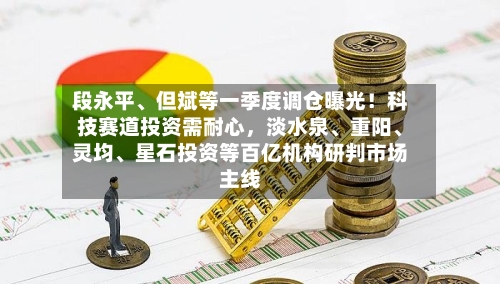 段永平、但斌等一季度调仓曝光!科技赛道投资需耐心,淡水泉、重阳、灵均、星石投资等百亿机构研判市场主线
