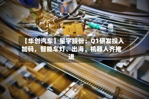 【华创汽车】星宇股份：Q1研发投入加码，智能车灯、出海	、机器人齐推进-第2张图片