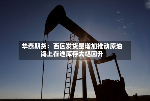 华泰期货:西区发货量增加推动原油海上在途库存大幅回升
