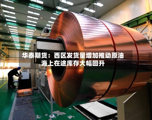 华泰期货：西区发货量增加推动原油海上在途库存大幅回升-第3张图片