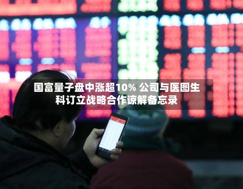 国富量子盘中涨超10% 公司与医图生科订立战略合作谅解备忘录-第3张图片