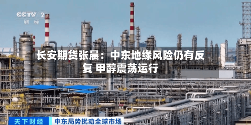 长安期货张晨：中东地缘风险仍有反复 甲醇震荡运行