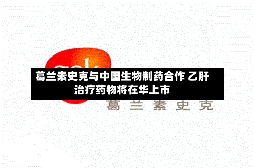 葛兰素史克与中国生物制药合作 乙肝治疗药物将在华上市-第2张图片
