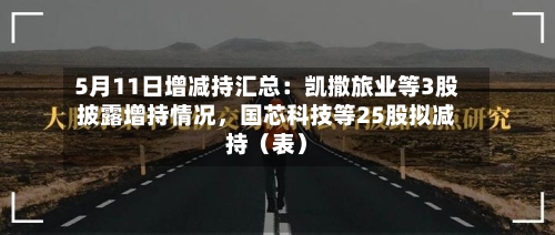 5月11日增减持汇总:凯撒旅业等3股披露增持情况,国芯科技等25股拟减持(表)