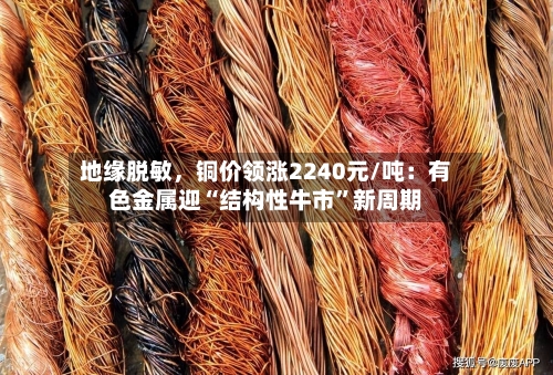 地缘脱敏，铜价领涨2240元/吨：有色金属迎“结构性牛市”新周期