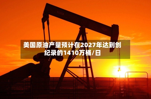 美国原油产量预计在2027年达到创纪录的1410万桶/日