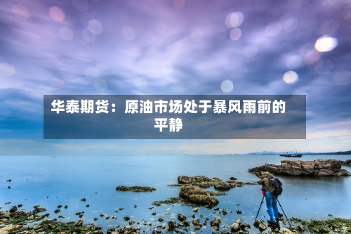 华泰期货：原油市场处于暴风雨前的平静