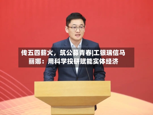 传五四薪火，筑公募青春|工银瑞信马丽娜：用科学投研赋能实体经济