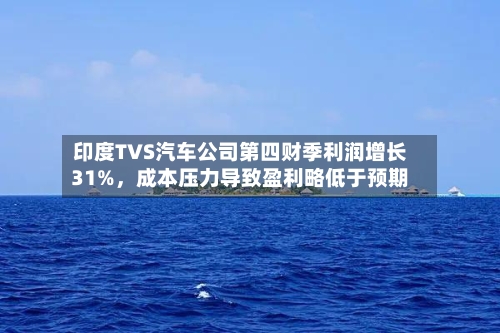 印度TVS汽车公司第四财季利润增长31%，成本压力导致盈利略低于预期-第2张图片