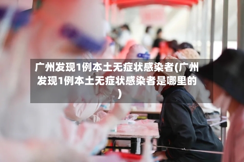 广州发现1例本土无症状感染者(广州发现1例本土无症状感染者是哪里的)