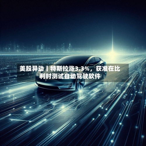 美股异动丨特斯拉涨3.3%,获准在比利时测试自动驾驶软件