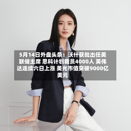5月14日外盘头条：沃什获批出任美联储主席 思科计划裁员4000人 英伟达连续六日上涨 美光市值突破9000亿美元