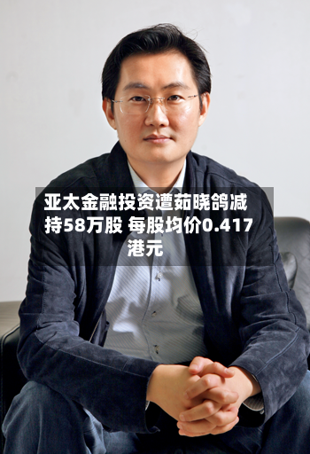 亚太金融投资遭茹晓鸽减持58万股 每股均价0.417港元