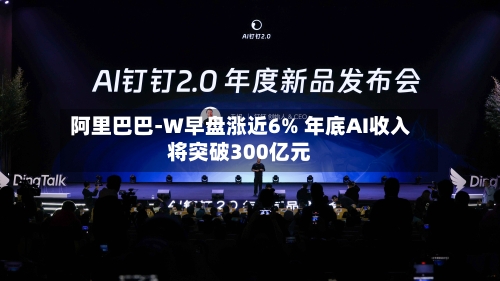 阿里巴巴-W早盘涨近6% 年底AI收入将突破300亿元-第3张图片