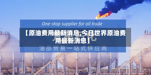【原油费用最新消息,今日世界原油费用最新消息】