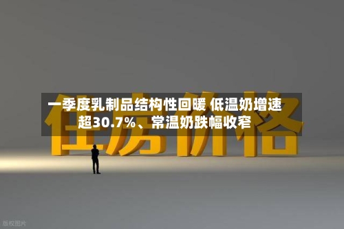 一季度乳制品结构性回暖 低温奶增速超30.7%、常温奶跌幅收窄