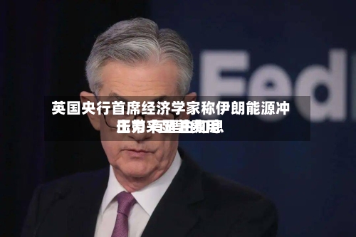 英国央行首席经济学家称伊朗能源冲击带来显著费用压力 有理由加息-第2张图片