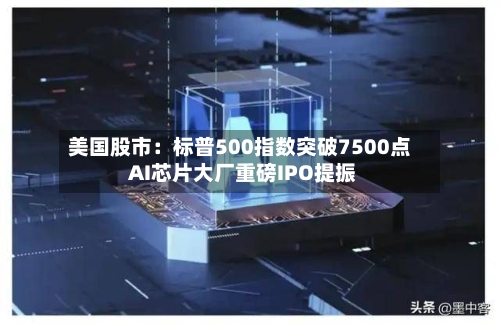 美国股市：标普500指数突破7500点 AI芯片大厂重磅IPO提振-第2张图片
