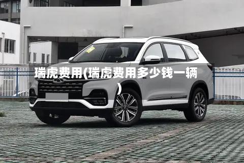 瑞虎费用(瑞虎费用多少钱一辆)-第3张图片