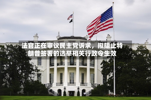 法官正在审议民主党诉求，拟阻止特朗普签署的选举相关行政令生效-第3张图片