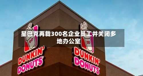 星巴克再裁300名企业员工并关闭多地办公室