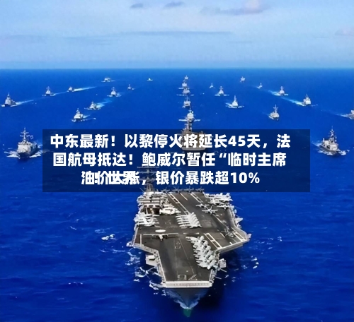 中东最新！以黎停火将延长45天，法国航母抵达！鲍威尔暂任“临时主席”！世界油价大涨	，银价暴跌超10%-第3张图片